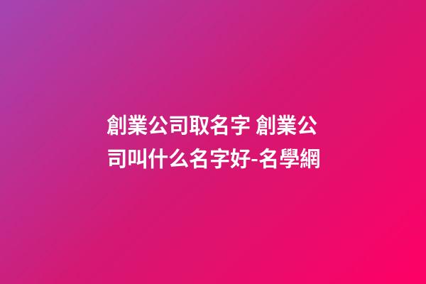 創業公司取名字 創業公司叫什么名字好-名學網